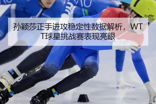 孙颖莎正手进攻稳定性数据解析，WTT球星挑战赛表现亮眼