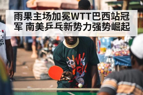 雨果主场加冕WTT巴西站冠军 南美乒乓新势力强势崛起