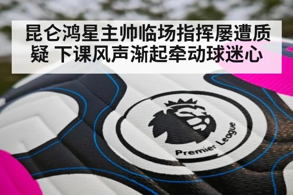 昆仑鸿星主帅临场指挥屡遭质疑 下课风声渐起牵动球迷心